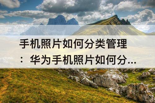 手机照片如何分类管理：华为手机照片如何分类管理