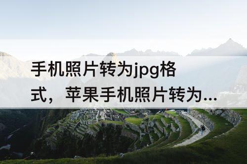 手机照片转为jpg格式，苹果手机照片转为jpg格式大小不超过10m
