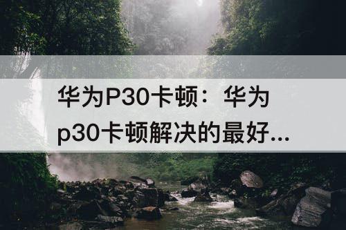 华为P30卡顿：华为p30卡顿解决的最好方法是什么