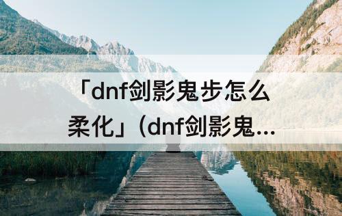 「dnf剑影鬼步怎么柔化」(dnf剑影鬼步怎么柔化45技能)