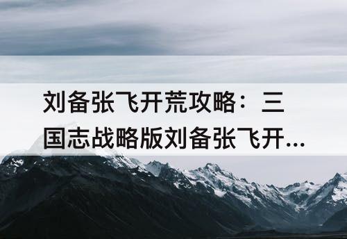 刘备张飞开荒攻略：三国志战略版刘备张飞开荒攻略开5级地