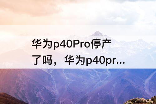 华为p40Pro停产了吗，华为p40pro停产了吗为什么线下买不到