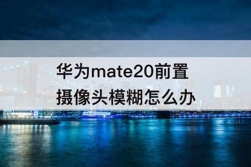 华为mate20前置摄像头模糊怎么办