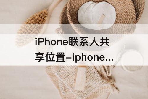 iPhone联系人共享位置-iphone联系人共享位置找不到联系人
