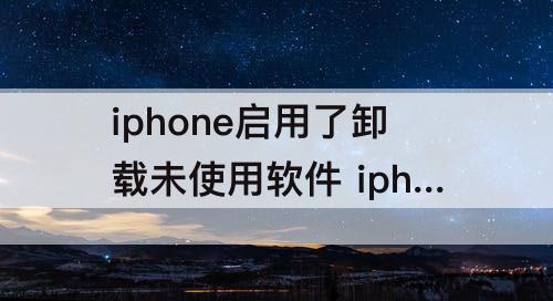 iphone启用了卸载未使用软件 iphone启用了卸载未使用软件好不好