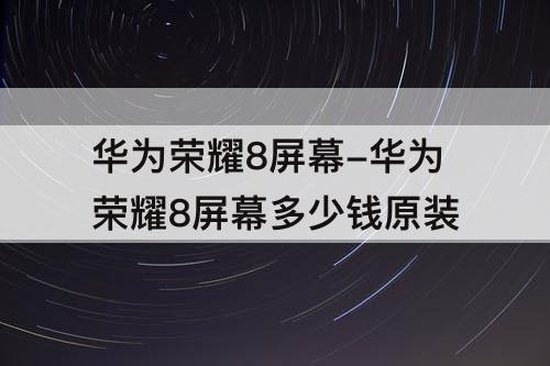 华为荣耀8屏幕-华为荣耀8屏幕多少钱原装