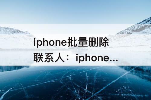iphone批量删除联系人：iphone批量删除联系人不用icloud