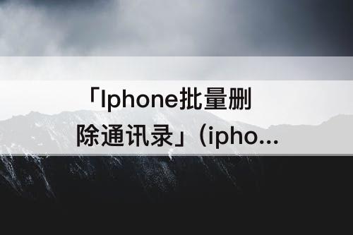 「Iphone批量删除通讯录」(iphone批量删除通讯录的联系人)