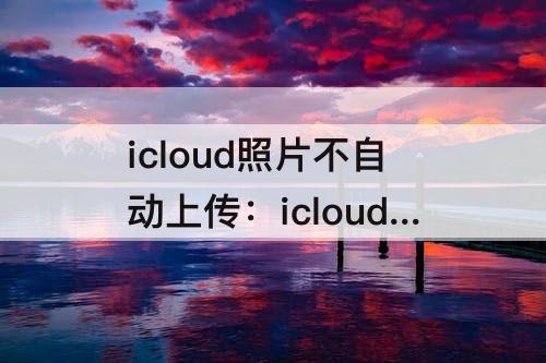 icloud照片不自动上传：icloud照片不自动上传到icloud