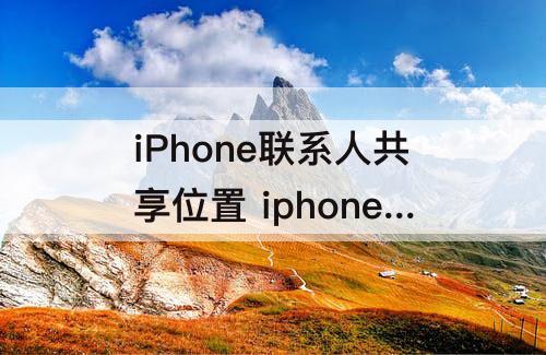 iPhone联系人共享位置 iphone联系人共享位置找不到联系人