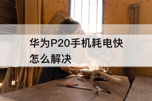 华为P20手机耗电快怎么解决
