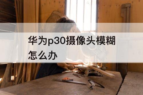 华为p30摄像头模糊怎么办