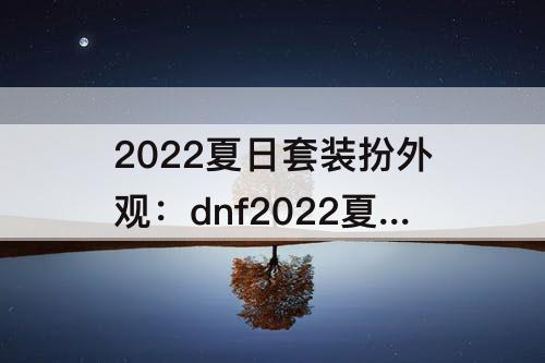 2022夏日套装扮外观：dnf2022夏日套装扮外观