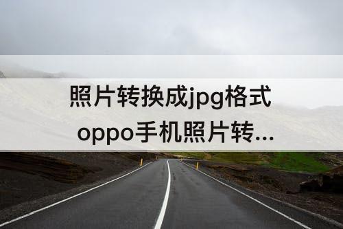 照片转换成jpg格式 oppo手机照片转换成jpg格式