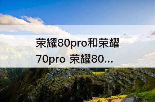 荣耀80pro和荣耀70pro 荣耀80Pro和荣耀70pro哪个好