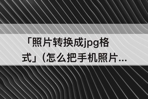 「照片转换成jpg格式」(怎么把手机照片转换成jpg格式并压缩)
