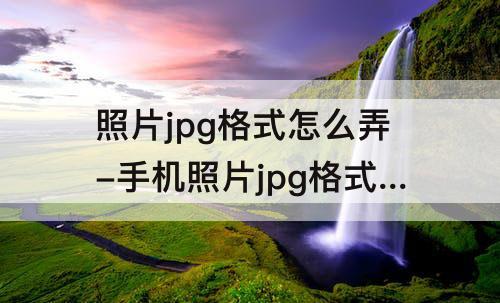 照片jpg格式怎么弄-手机照片jpg格式怎么弄成小于50kb
