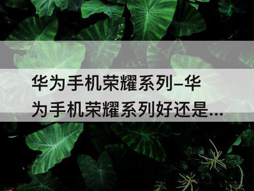 华为手机荣耀系列-华为手机荣耀系列好还是nova系列好