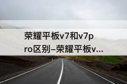 荣耀平板v7和v7pro区别-荣耀平板v7和v7pro区别哪个好用