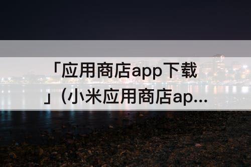 「应用商店app下载」(小米应用商店app下载)