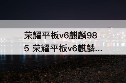 荣耀平板v6麒麟985 荣耀平板v6麒麟985怎么样