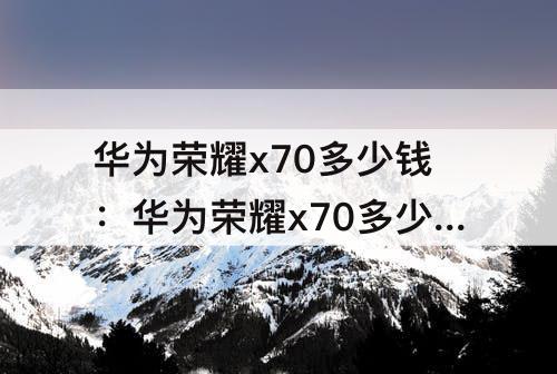 华为荣耀x70多少钱：华为荣耀x70多少钱一台