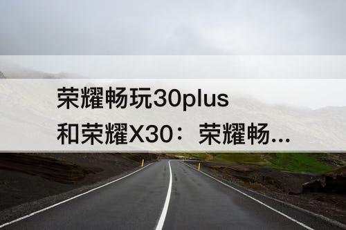 荣耀畅玩30plus和荣耀X30：荣耀畅玩30plus和荣耀x30i哪个好