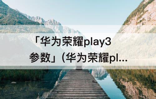 「华为荣耀play3参数」(华为荣耀play3参数详细参数)
