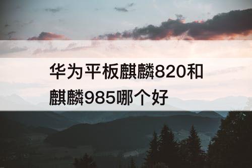 华为平板麒麟820和麒麟985哪个好