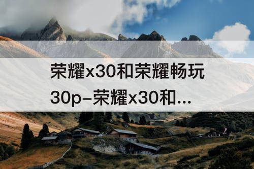 荣耀x30和荣耀畅玩30p-荣耀x30和荣耀畅玩30plus那个好