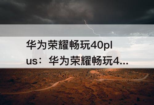 华为荣耀畅玩40plus：华为荣耀畅玩40plus手机怎么样