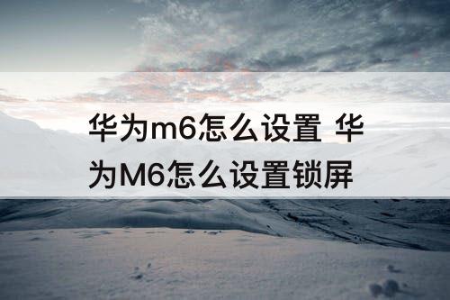 华为m6怎么设置 华为M6怎么设置锁屏
