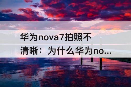 华为nova7拍照不清晰：为什么华为nova7拍照不清晰