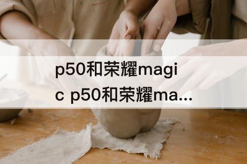 p50和荣耀magic p50和荣耀magic3哪个好