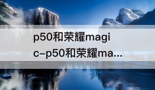 p50和荣耀magic-p50和荣耀magic3