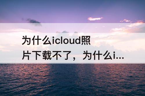 为什么icloud照片下载不了，为什么icloud照片下载不了了