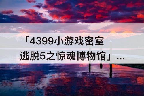 「4399小游戏密室逃脱5之惊魂博物馆」(4399小游戏密室逃脱5之惊魂博物馆攻略15)