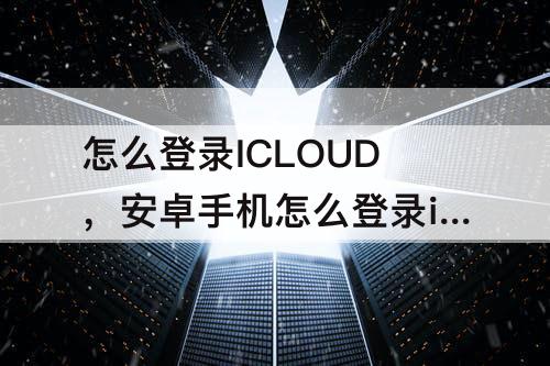 怎么登录ICLOUD，安卓手机怎么登录icloud相册