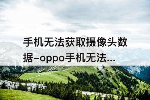 手机无法获取摄像头数据-oppo手机无法获取摄像头数据怎么办