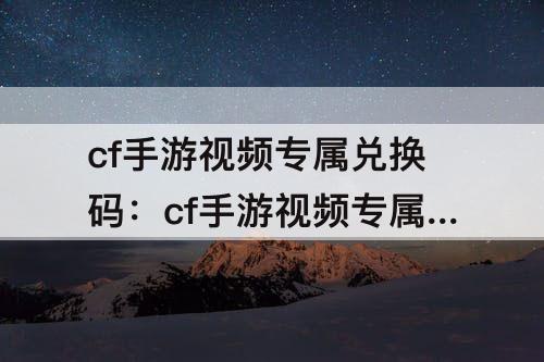 cf手游视频专属兑换码：cf手游视频专属兑换码2023年2月