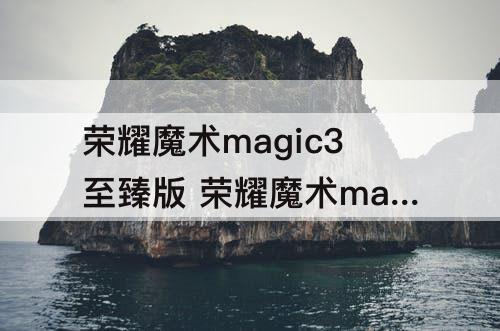 荣耀魔术magic3至臻版 荣耀魔术magic3至臻版怎么样