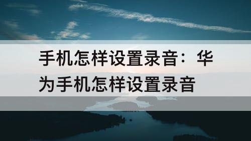手机怎样设置录音：华为手机怎样设置录音