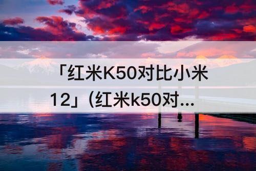 「红米K50对比小米12」(红米k50对比小米12pro)