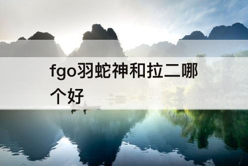 fgo羽蛇神和拉二哪个好