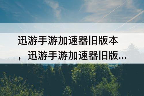 迅游手游加速器旧版本，迅游手游加速器旧版本怎么下载