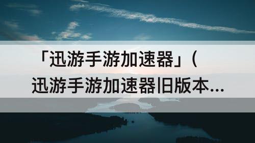 「迅游手游加速器」(迅游手游加速器旧版本)