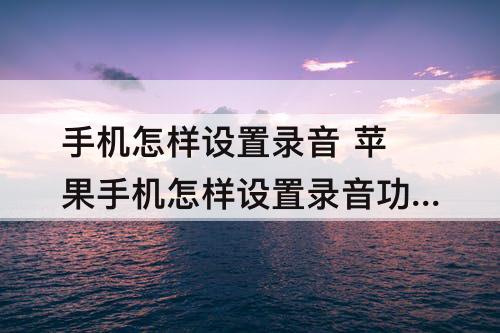 手机怎样设置录音 苹果手机怎样设置录音功能