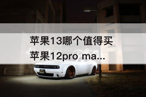 苹果13哪个值得买 苹果12pro max和苹果13哪个值得买
