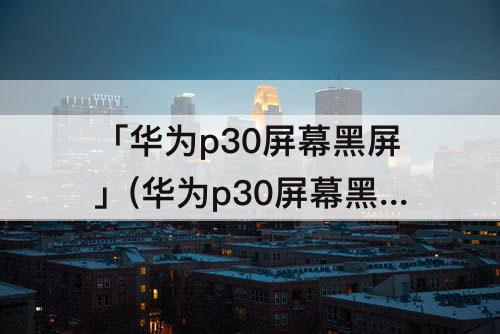 「华为p30屏幕黑屏」(华为p30屏幕黑屏还能置换吗)
