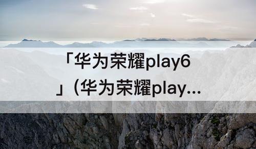 「华为荣耀play6」(华为荣耀play6c价格)